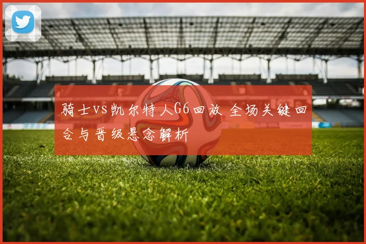 骑士vs凯尔特人G6回放 全场关键回合与晋级悬念解析