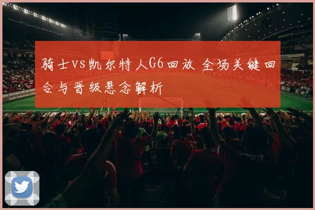 骑士vs凯尔特人G6回放 全场关键回合与晋级悬念解析