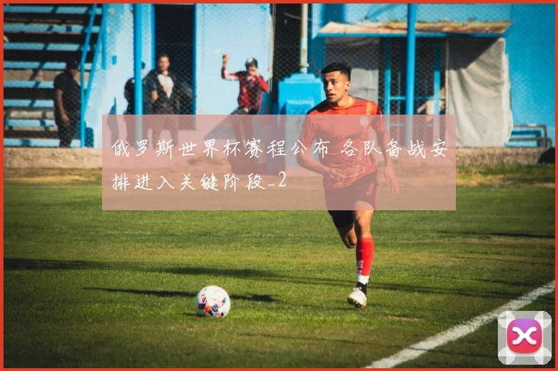 俄罗斯世界杯赛程公布 各队备战安排进入关键阶段_2