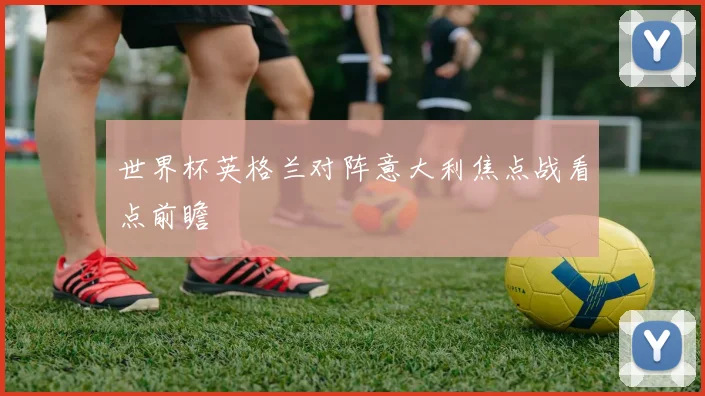 世界杯英格兰对阵意大利焦点战看点前瞻
