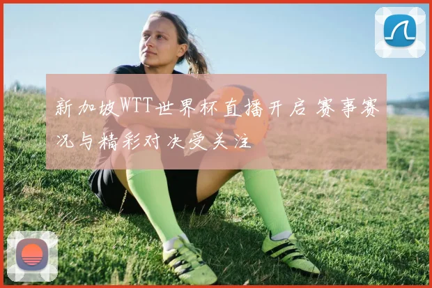 新加坡WTT世界杯直播开启 赛事赛况与精彩对决受关注