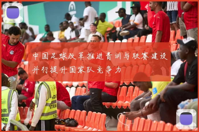 中国足球改革推进青训与联赛建设并行提升国家队竞争力