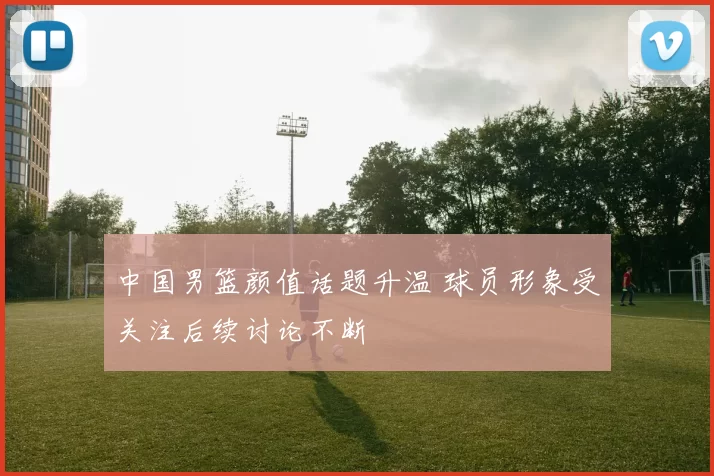 中国男篮颜值话题升温 球员形象受关注后续讨论不断