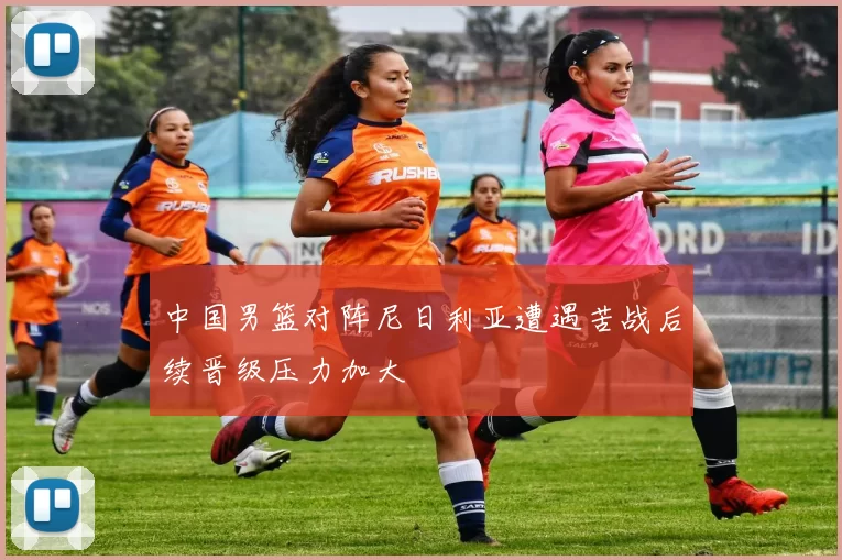 中国男篮对阵尼日利亚遭遇苦战后续晋级压力加大
