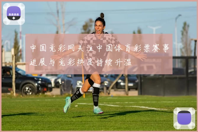 中国竞彩网关注中国体育彩票赛事进展与竞彩热度持续升温
