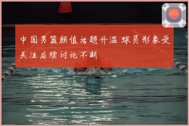 中国男篮颜值话题升温 球员形象受关注后续讨论不断
