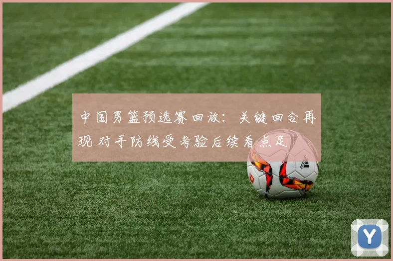 中国男篮预选赛回放:关键回合再现 对手防线受考验后续看点足