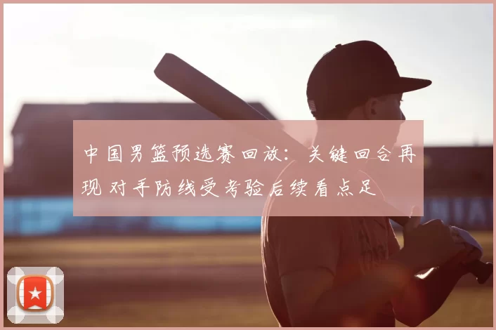中国男篮预选赛回放：关键回合再现 对手防线受考验后续看点足