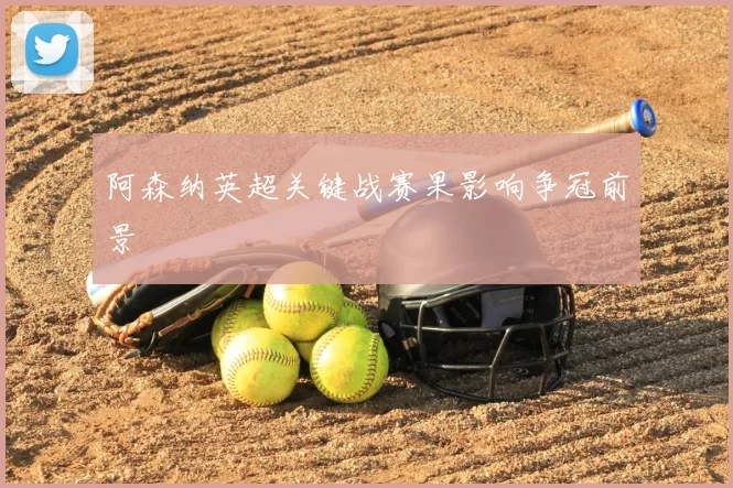 阿森纳英超关键战赛果影响争冠前景