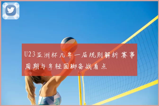 U23亚洲杯几年一届规则解析 赛事周期与年轻国脚备战看点
