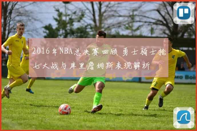 2016年NBA总决赛回顾 勇士骑士抢七大战与库里詹姆斯表现解析