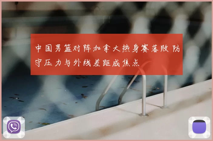中国男篮对阵加拿大热身赛落败 防守压力与外线差距成焦点