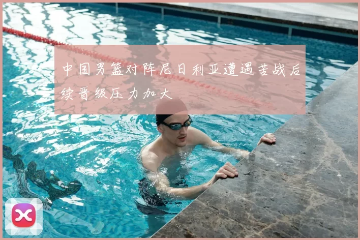 中国男篮对阵尼日利亚遭遇苦战后续晋级压力加大