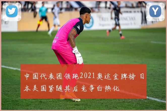 中国代表团领跑2021奥运金牌榜 日本美国紧随其后竞争白热化