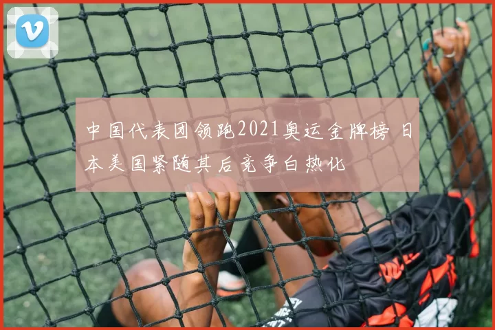 中国代表团领跑2021奥运金牌榜 日本美国紧随其后竞争白热化