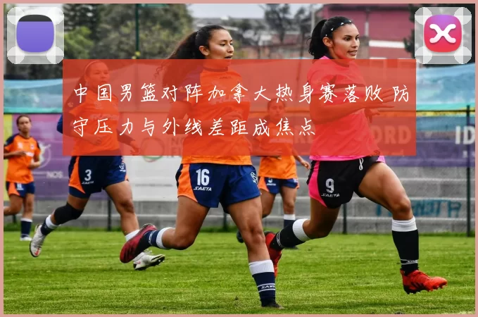 中国男篮对阵加拿大热身赛落败 防守压力与外线差距成焦点