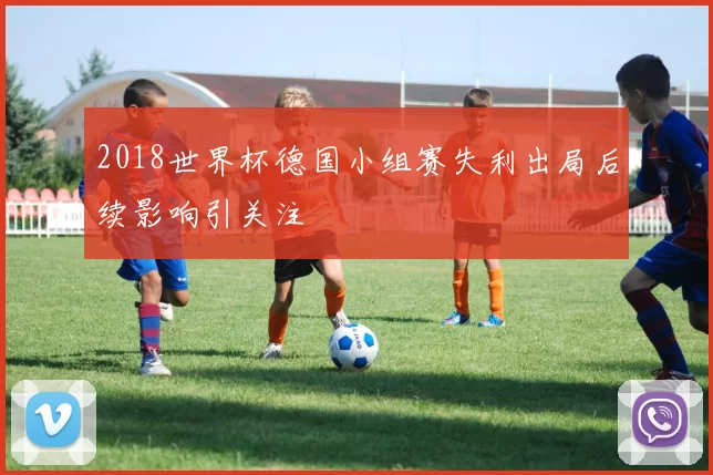 2018世界杯德国小组赛失利出局后续影响引关注