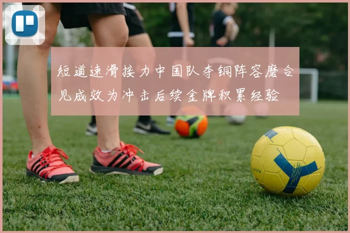 短道速滑接力中国队夺铜阵容磨合见成效为冲击后续金牌积累经验