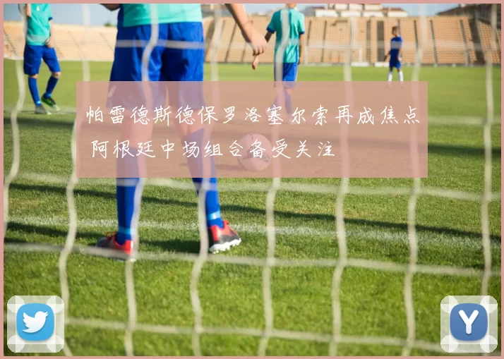 帕雷德斯德保罗洛塞尔索再成焦点 阿根廷中场组合备受关注