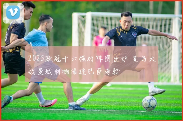 2025欧冠十六强对阵图出炉 皇马大战曼城利物浦迎巴萨考验